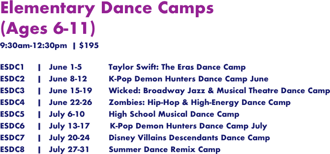 
Elementary Dance Camps
(Ages 6-11)
9:30am-12:30pm  | $195

ESDC1     |   June 1-5	        Taylor Swift: The Eras Dance Camp
ESDC2     |   June 8-12		 K-Pop Demon Hunters Dance Camp June
ESDC3     |   June 15-19	 Wicked: Broadway Jazz & Musical Theatre Dance Camp
ESDC4     |   June 22-26	 Zombies: Hip-Hop & High-Energy Dance Camp
ESDC5     |   July 6-10		 High School Musical Dance Camp
ESDC6     |   July 13-17        K-Pop Demon Hunters Dance Camp July
ESDC7     |   July 20-24	 Disney Villains Descendants Dance Camp
ESDC8     |   July 27-31	 Summer Dance Remix Camp
